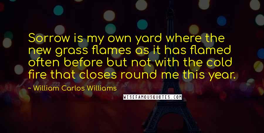 William Carlos Williams Quotes: Sorrow is my own yard where the new grass flames as it has flamed often before but not with the cold fire that closes round me this year.