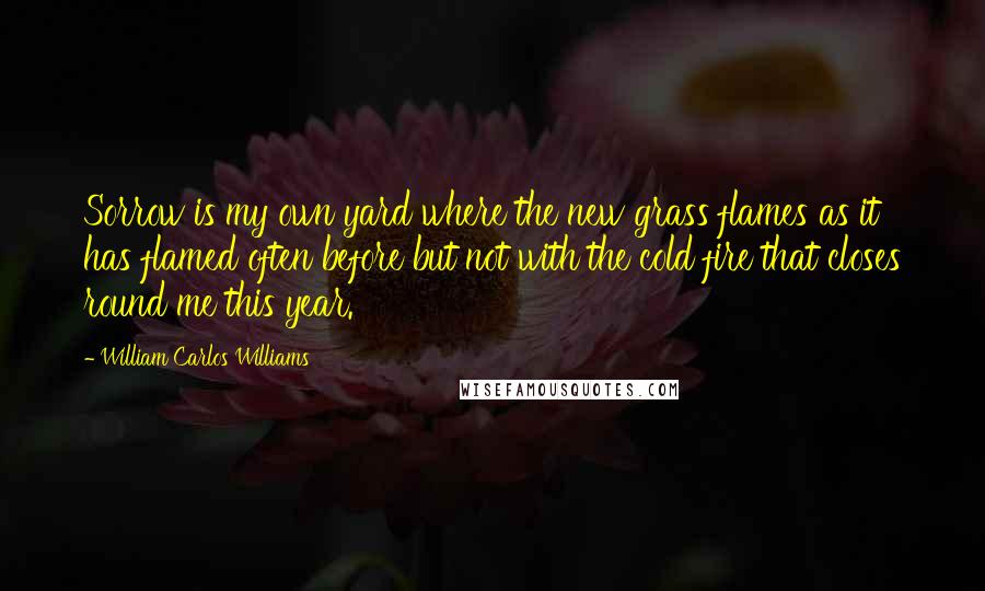 William Carlos Williams Quotes: Sorrow is my own yard where the new grass flames as it has flamed often before but not with the cold fire that closes round me this year.