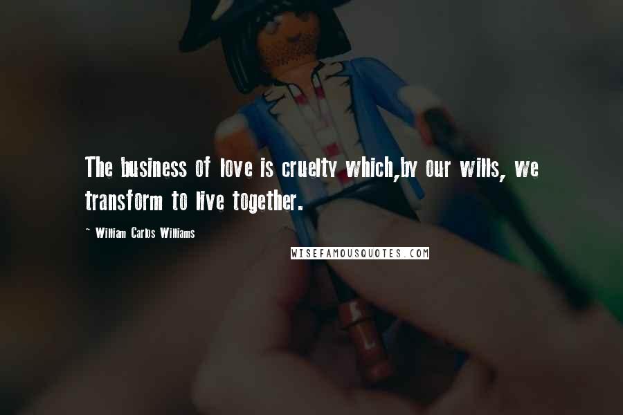 William Carlos Williams Quotes: The business of love is cruelty which,by our wills, we transform to live together.