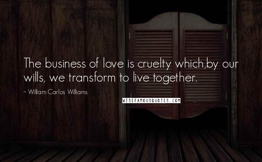 William Carlos Williams Quotes: The business of love is cruelty which,by our wills, we transform to live together.