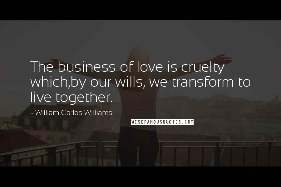 William Carlos Williams Quotes: The business of love is cruelty which,by our wills, we transform to live together.