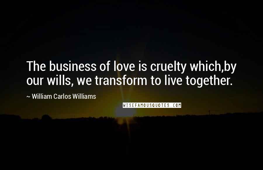 William Carlos Williams Quotes: The business of love is cruelty which,by our wills, we transform to live together.