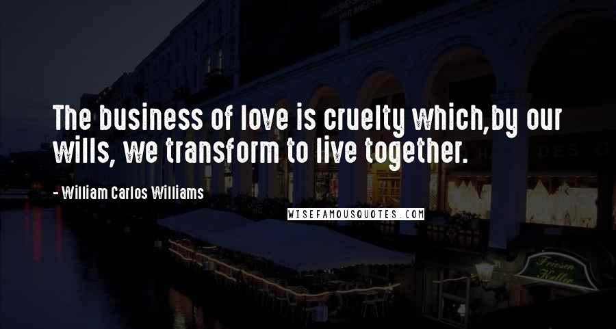 William Carlos Williams Quotes: The business of love is cruelty which,by our wills, we transform to live together.