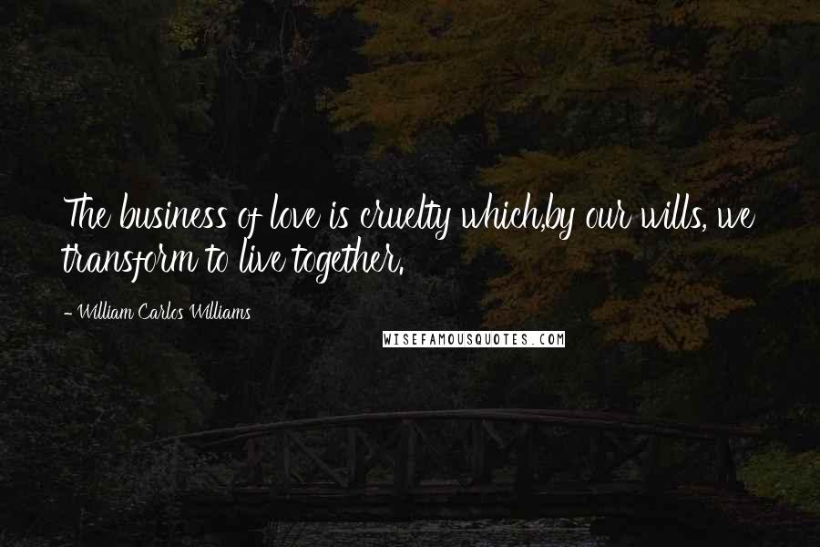 William Carlos Williams Quotes: The business of love is cruelty which,by our wills, we transform to live together.