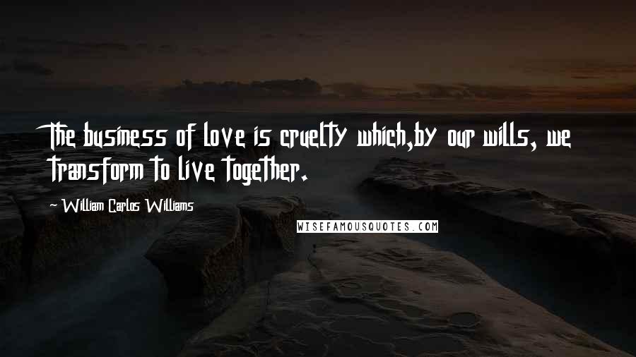 William Carlos Williams Quotes: The business of love is cruelty which,by our wills, we transform to live together.