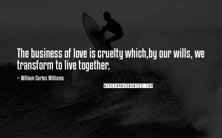 William Carlos Williams Quotes: The business of love is cruelty which,by our wills, we transform to live together.