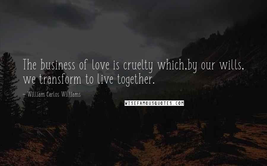 William Carlos Williams Quotes: The business of love is cruelty which,by our wills, we transform to live together.