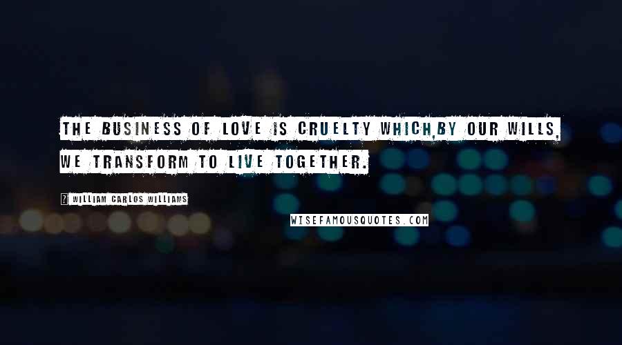 William Carlos Williams Quotes: The business of love is cruelty which,by our wills, we transform to live together.