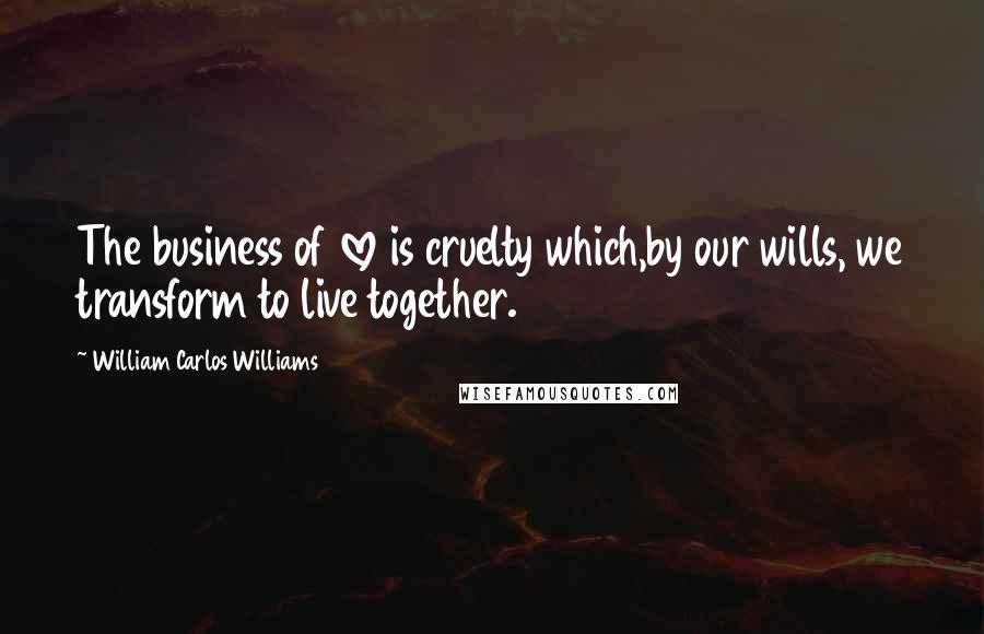 William Carlos Williams Quotes: The business of love is cruelty which,by our wills, we transform to live together.