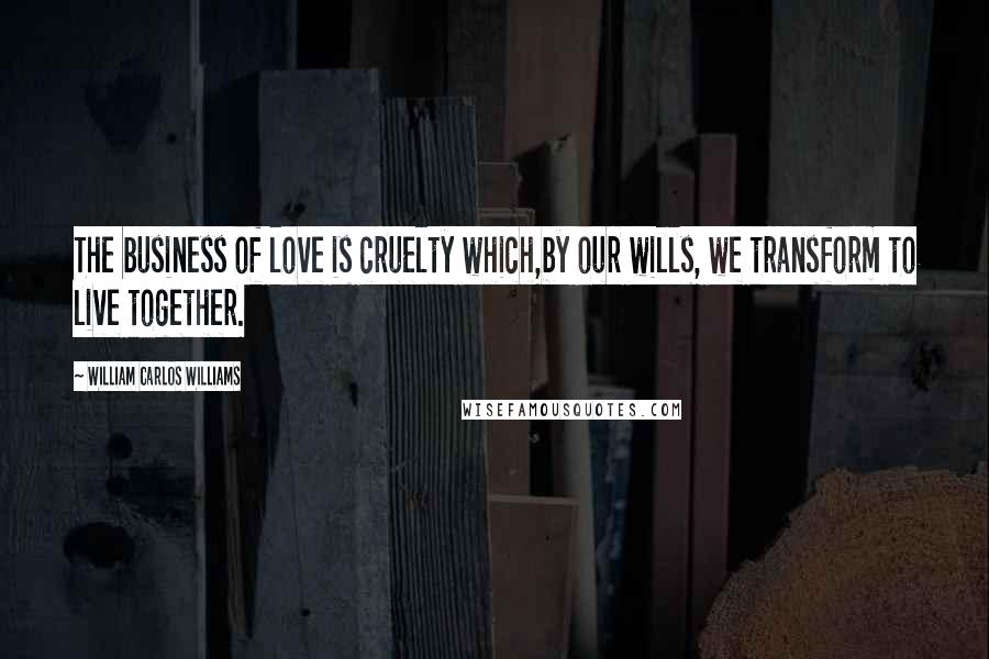 William Carlos Williams Quotes: The business of love is cruelty which,by our wills, we transform to live together.