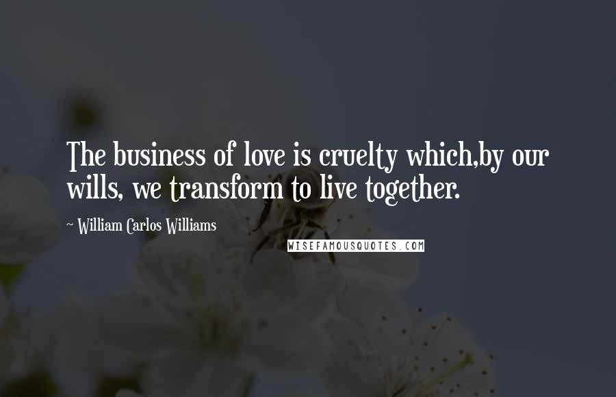 William Carlos Williams Quotes: The business of love is cruelty which,by our wills, we transform to live together.