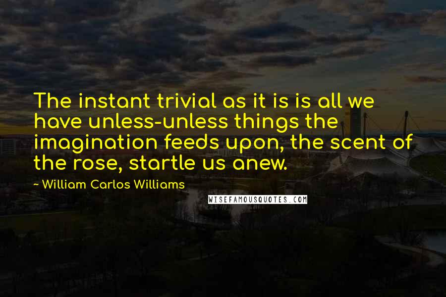 William Carlos Williams Quotes: The instant trivial as it is is all we have unless-unless things the imagination feeds upon, the scent of the rose, startle us anew.