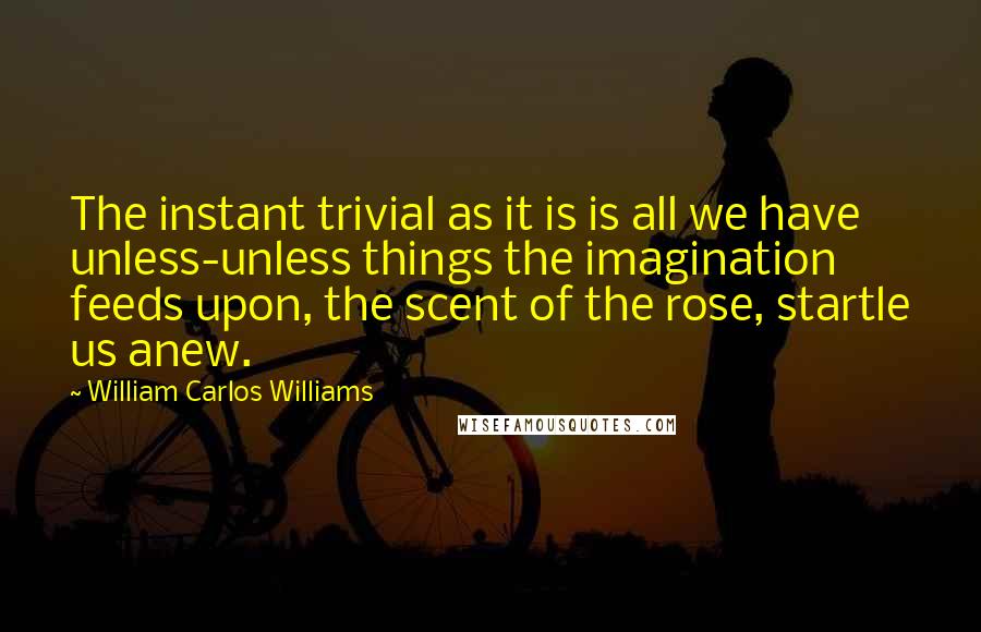 William Carlos Williams Quotes: The instant trivial as it is is all we have unless-unless things the imagination feeds upon, the scent of the rose, startle us anew.