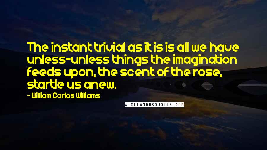 William Carlos Williams Quotes: The instant trivial as it is is all we have unless-unless things the imagination feeds upon, the scent of the rose, startle us anew.