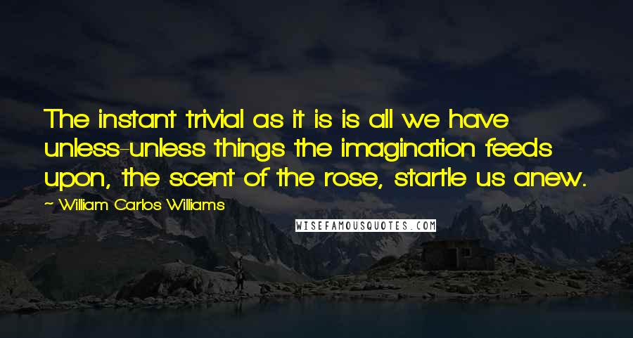 William Carlos Williams Quotes: The instant trivial as it is is all we have unless-unless things the imagination feeds upon, the scent of the rose, startle us anew.