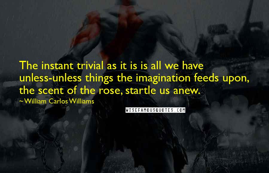 William Carlos Williams Quotes: The instant trivial as it is is all we have unless-unless things the imagination feeds upon, the scent of the rose, startle us anew.