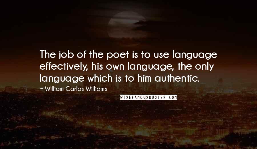 William Carlos Williams Quotes: The job of the poet is to use language effectively, his own language, the only language which is to him authentic.