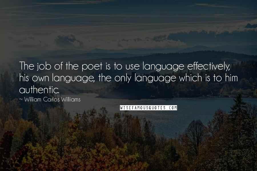 William Carlos Williams Quotes: The job of the poet is to use language effectively, his own language, the only language which is to him authentic.