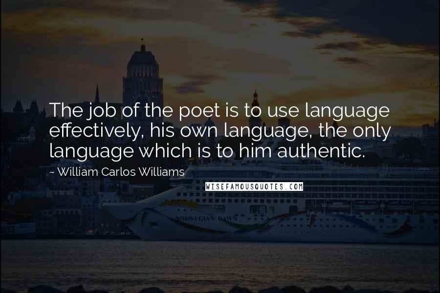 William Carlos Williams Quotes: The job of the poet is to use language effectively, his own language, the only language which is to him authentic.