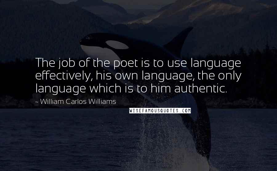 William Carlos Williams Quotes: The job of the poet is to use language effectively, his own language, the only language which is to him authentic.