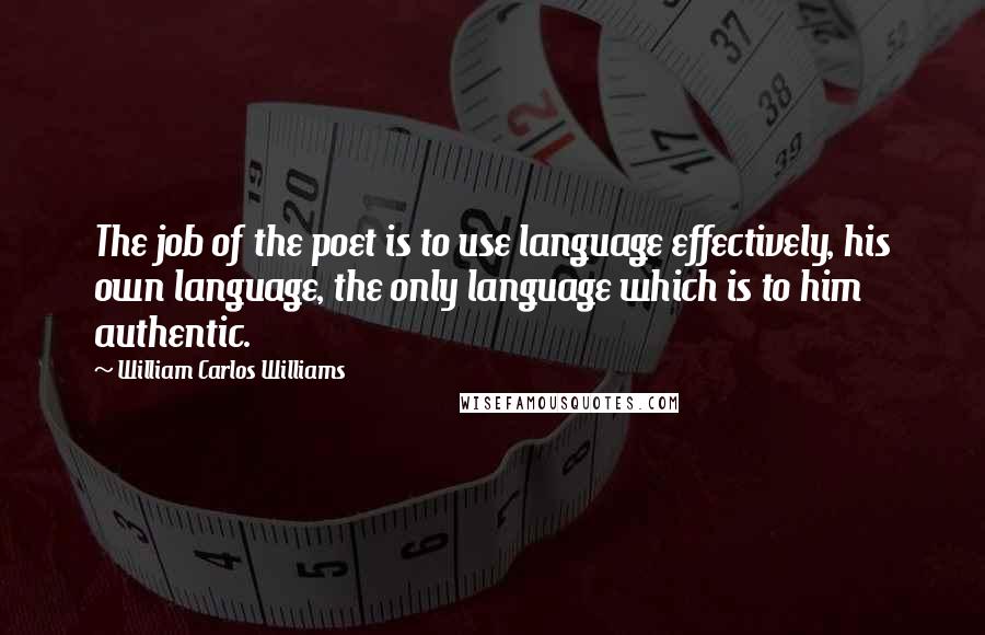 William Carlos Williams Quotes: The job of the poet is to use language effectively, his own language, the only language which is to him authentic.