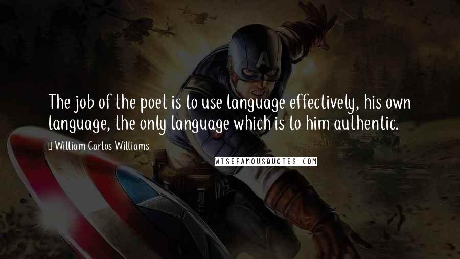 William Carlos Williams Quotes: The job of the poet is to use language effectively, his own language, the only language which is to him authentic.