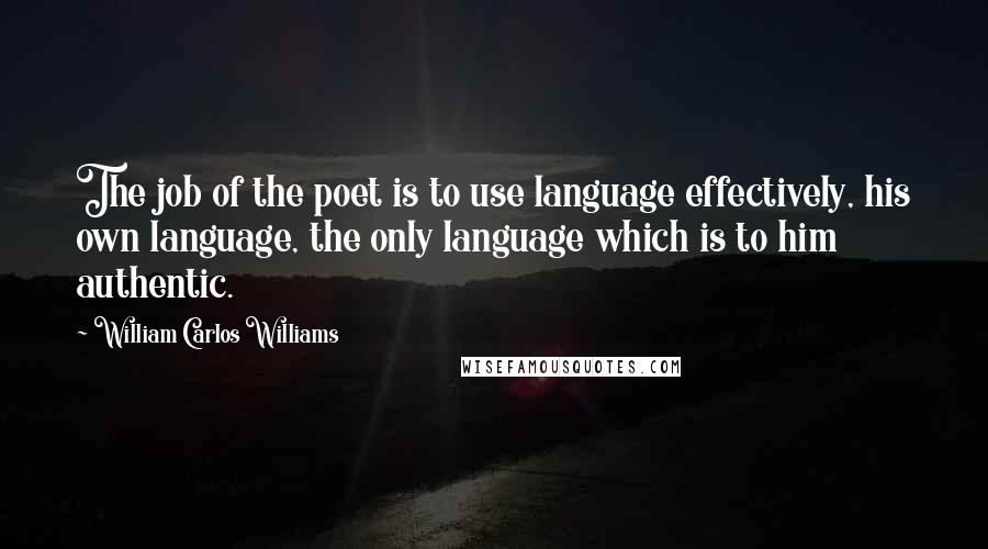 William Carlos Williams Quotes: The job of the poet is to use language effectively, his own language, the only language which is to him authentic.