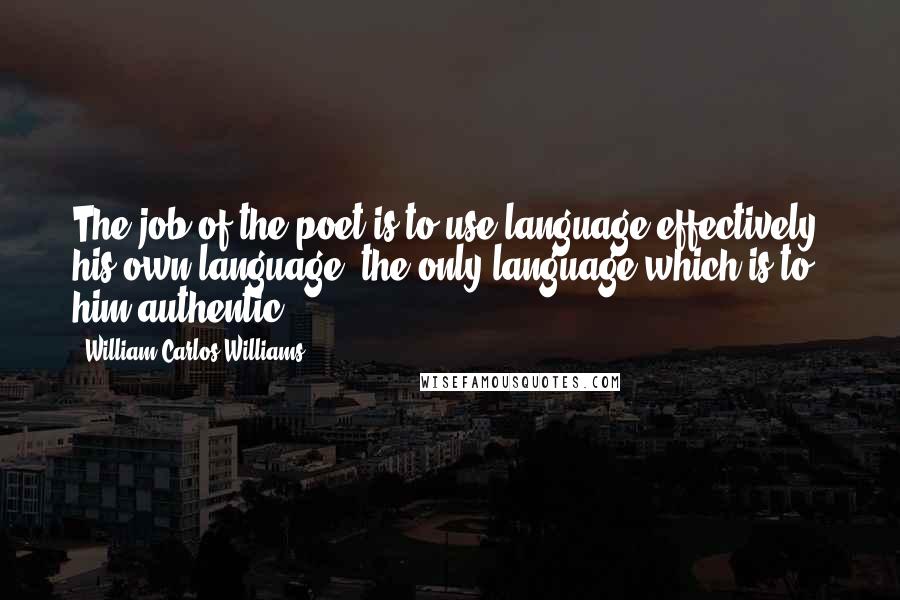 William Carlos Williams Quotes: The job of the poet is to use language effectively, his own language, the only language which is to him authentic.