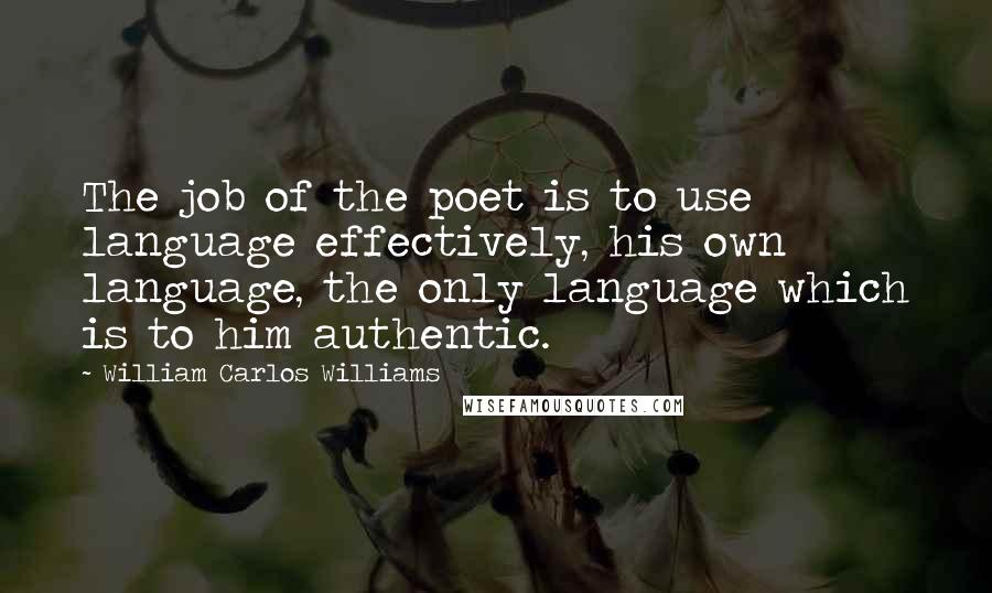 William Carlos Williams Quotes: The job of the poet is to use language effectively, his own language, the only language which is to him authentic.