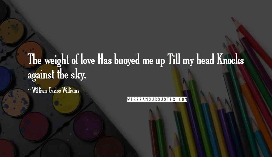 William Carlos Williams Quotes: The weight of love Has buoyed me up Till my head Knocks against the sky.