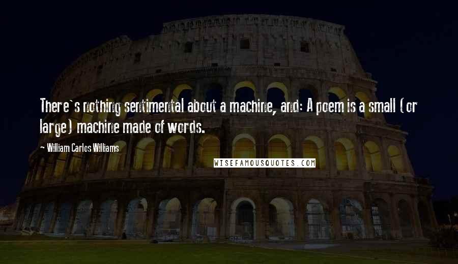 William Carlos Williams Quotes: There's nothing sentimental about a machine, and: A poem is a small (or large) machine made of words.