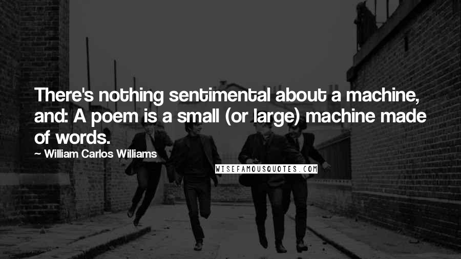 William Carlos Williams Quotes: There's nothing sentimental about a machine, and: A poem is a small (or large) machine made of words.