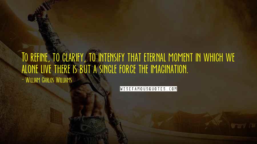 William Carlos Williams Quotes: To refine, to clarify, to intensify that eternal moment in which we alone live there is but a single force the imagination.