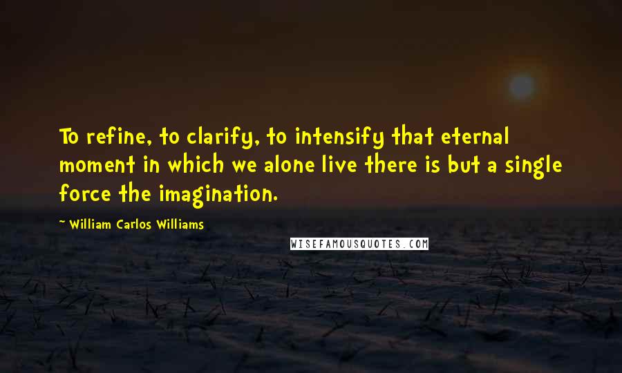 William Carlos Williams Quotes: To refine, to clarify, to intensify that eternal moment in which we alone live there is but a single force the imagination.