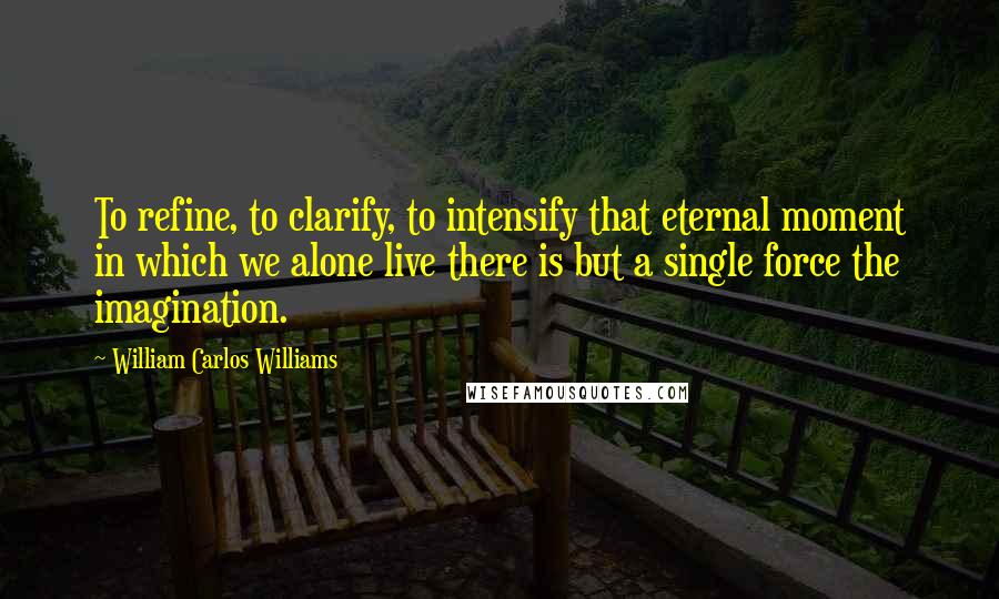 William Carlos Williams Quotes: To refine, to clarify, to intensify that eternal moment in which we alone live there is but a single force the imagination.