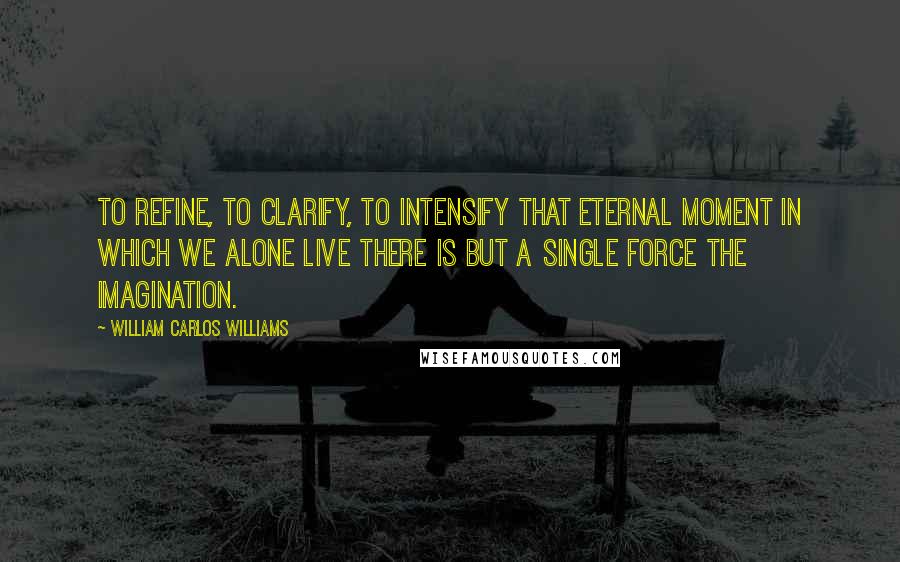 William Carlos Williams Quotes: To refine, to clarify, to intensify that eternal moment in which we alone live there is but a single force the imagination.