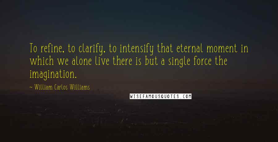 William Carlos Williams Quotes: To refine, to clarify, to intensify that eternal moment in which we alone live there is but a single force the imagination.