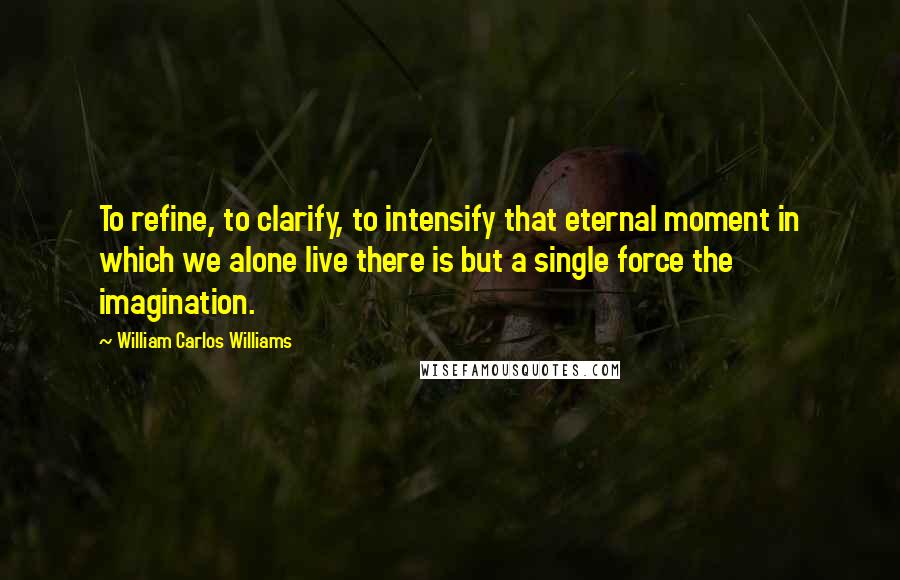 William Carlos Williams Quotes: To refine, to clarify, to intensify that eternal moment in which we alone live there is but a single force the imagination.