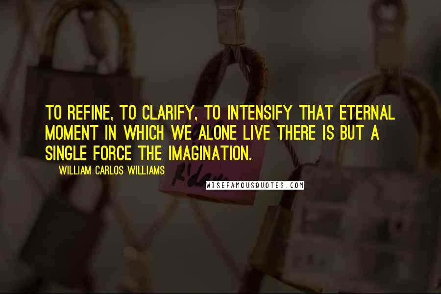 William Carlos Williams Quotes: To refine, to clarify, to intensify that eternal moment in which we alone live there is but a single force the imagination.