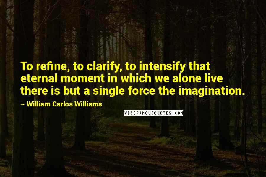 William Carlos Williams Quotes: To refine, to clarify, to intensify that eternal moment in which we alone live there is but a single force the imagination.