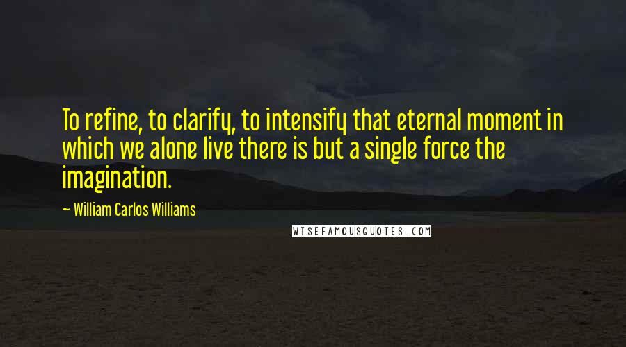 William Carlos Williams Quotes: To refine, to clarify, to intensify that eternal moment in which we alone live there is but a single force the imagination.