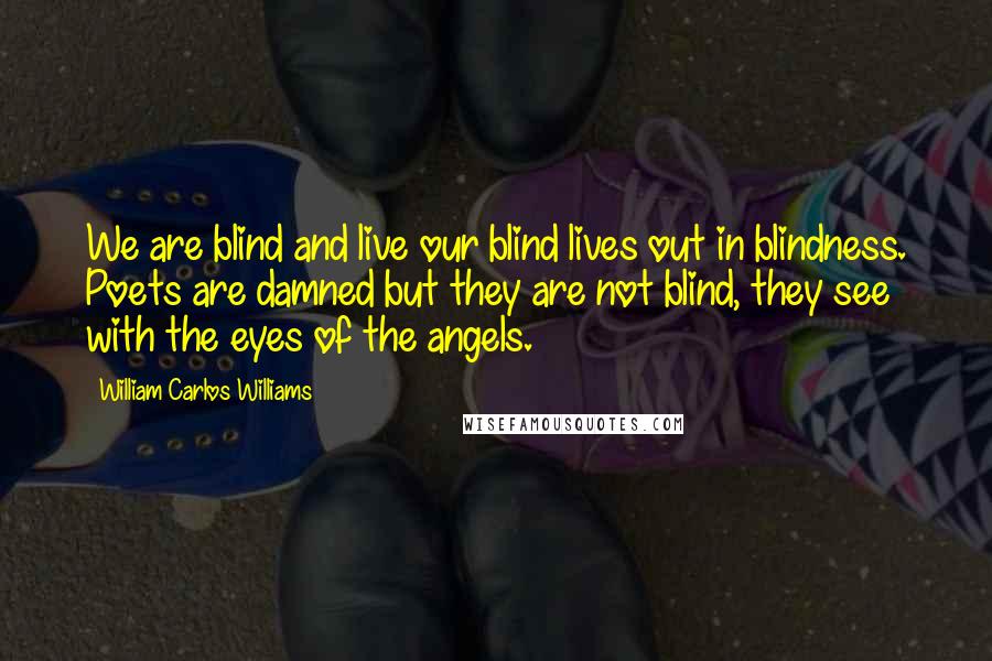 William Carlos Williams Quotes: We are blind and live our blind lives out in blindness. Poets are damned but they are not blind, they see with the eyes of the angels.