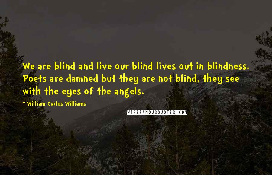 William Carlos Williams Quotes: We are blind and live our blind lives out in blindness. Poets are damned but they are not blind, they see with the eyes of the angels.