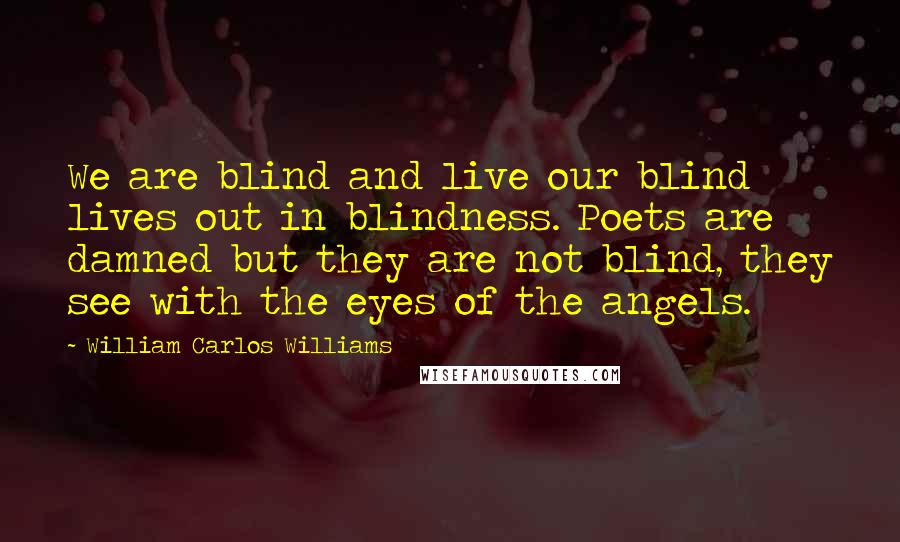 William Carlos Williams Quotes: We are blind and live our blind lives out in blindness. Poets are damned but they are not blind, they see with the eyes of the angels.