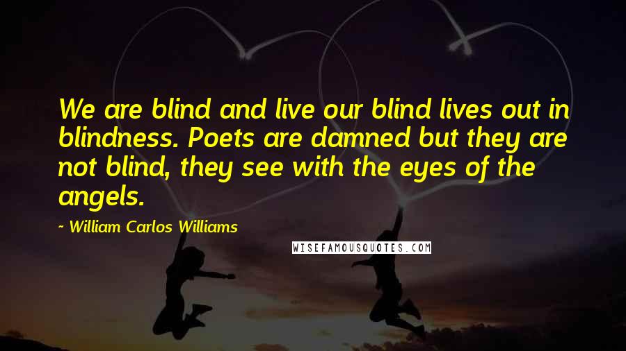 William Carlos Williams Quotes: We are blind and live our blind lives out in blindness. Poets are damned but they are not blind, they see with the eyes of the angels.