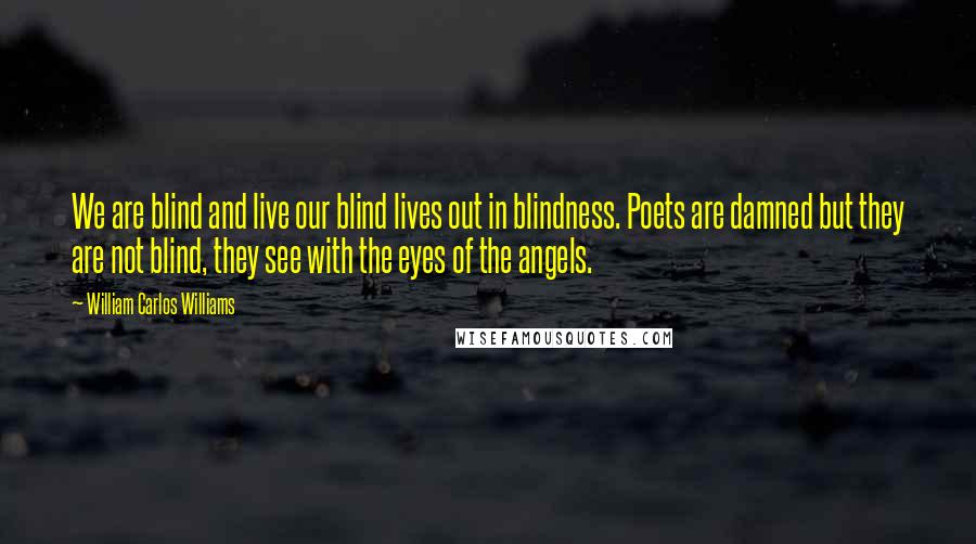 William Carlos Williams Quotes: We are blind and live our blind lives out in blindness. Poets are damned but they are not blind, they see with the eyes of the angels.