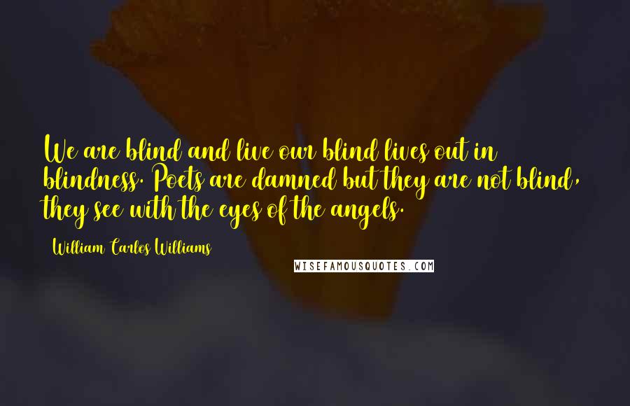 William Carlos Williams Quotes: We are blind and live our blind lives out in blindness. Poets are damned but they are not blind, they see with the eyes of the angels.