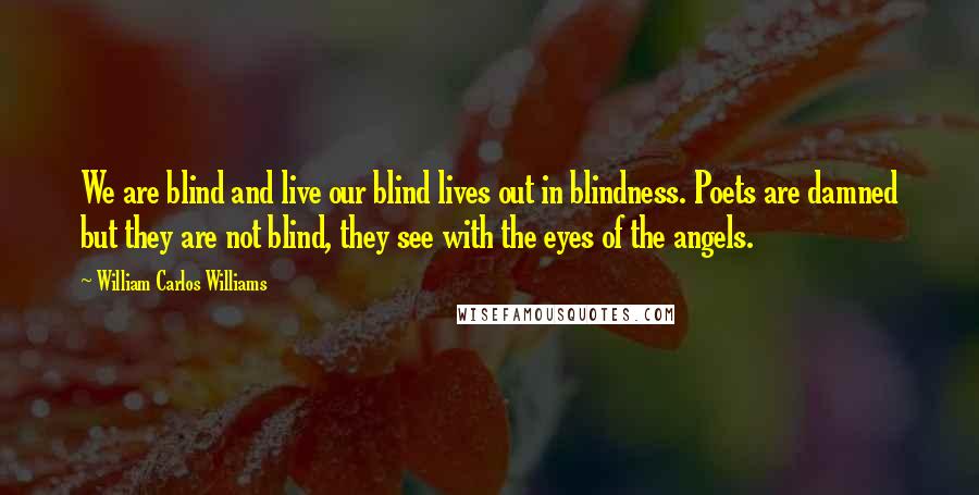 William Carlos Williams Quotes: We are blind and live our blind lives out in blindness. Poets are damned but they are not blind, they see with the eyes of the angels.