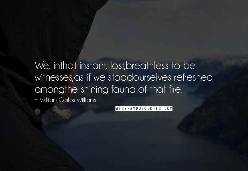 William Carlos Williams Quotes: We, inthat instant, lost,breathless to be witnesses,as if we stoodourselves refreshed amongthe shining fauna of that fire.