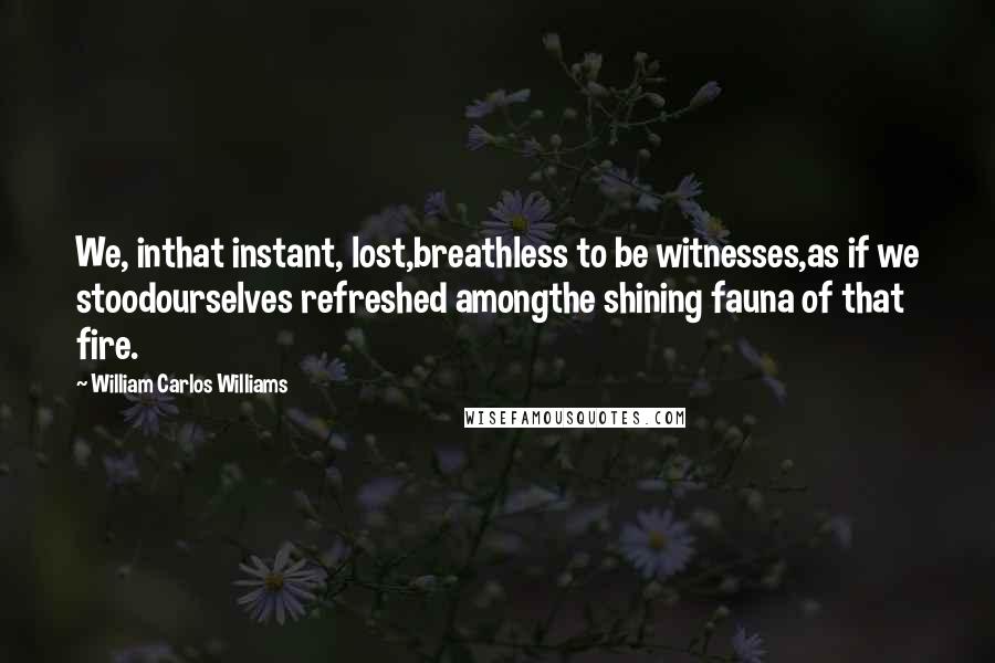 William Carlos Williams Quotes: We, inthat instant, lost,breathless to be witnesses,as if we stoodourselves refreshed amongthe shining fauna of that fire.